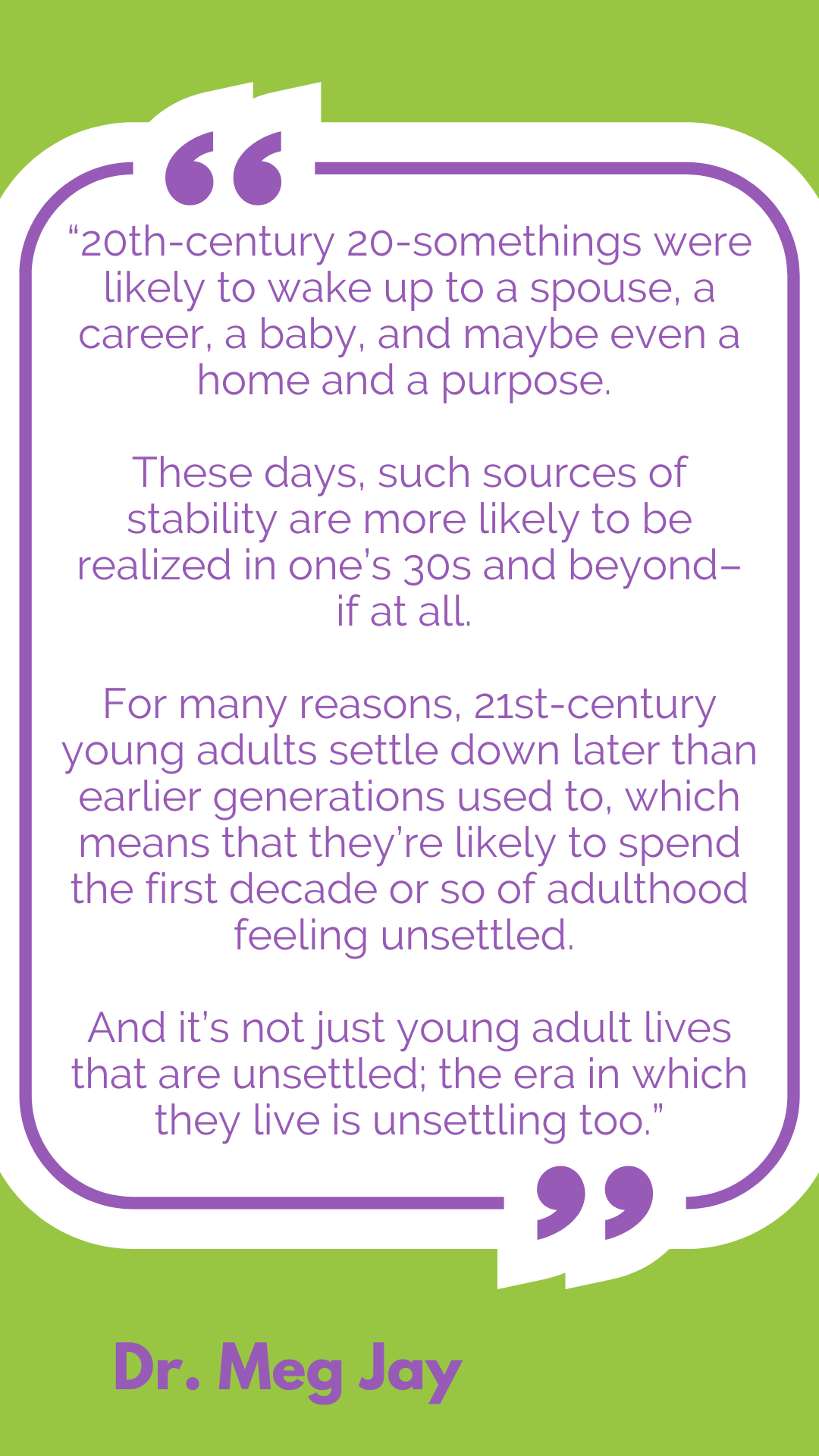 “20th-century 20-somethings were likely to wake up to a spouse, a career, a baby, and maybe even a home and a purpose. These days, such sources of stability are more likely to be realized in one’s 30s and beyond–if at all. For many reasons, 21st-century young adults settle down later than earlier generations used to, which means that they’re likely to spend the first decade or so of adulthood feeling unsettled. And it’s not just young adult lives that are unsettled; the era in which they live is unsettling too,” said Dr. Meg Jay.