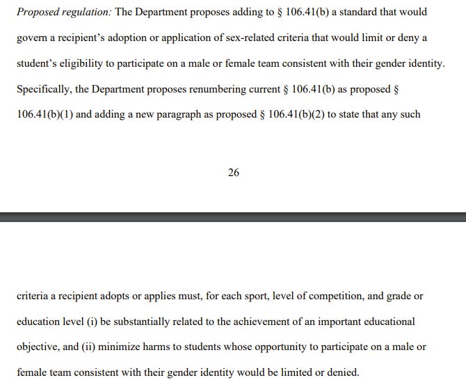 Proposed regulation: The Department proposes adding to § 106.41(b) a standard that would
govern a recipient’s adoption or application of sex-related criteria that would limit or deny a
student’s eligibility to participate on a male or female team consistent with their gender identity.
Specifically, the Department proposes renumbering current § 106.41(b) as proposed §
106.41(b)(1) and adding a new paragraph as proposed § 106.41(b)(2) to state that any such
27
criteria a recipient adopts or applies must, for each sport, level of competition, and grade or
education level (i) be substantially related to the achievement of an important educational
objective, and (ii) minimize harms to students whose opportunity to participate on a male or
female team consistent with their gender identity would be limited or denied. 