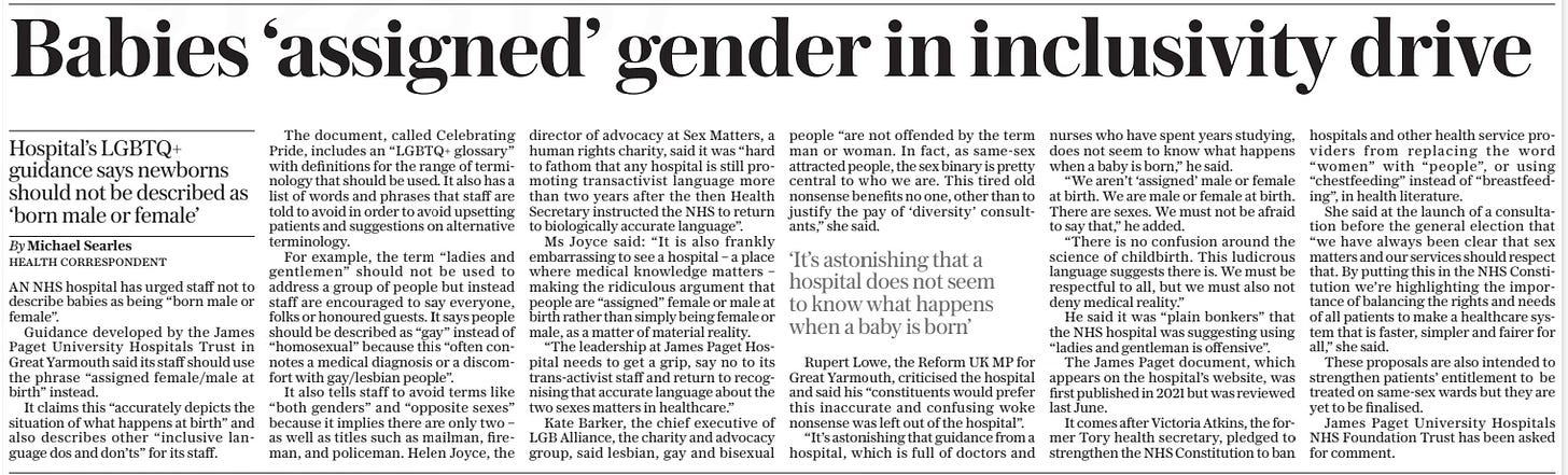 Babies ‘assigned’ gender in inclusivity drive Hospital’s LGBTQ+ guidance says newborns should not be described as ‘born male or female’ The Daily Telegraph10 Oct 2024By Michael Searles Health correspondent AN NHS hospital has urged staff not to describe babies as being “born male or female”.  Guidance developed by the James Paget University Hospitals Trust in Great Yarmouth said its staff should use the phrase “assigned female/male at birth” instead.  It claims this “accurately depicts the situation of what happens at birth” and also describes other “inclusive language dos and don’ts” for its staff.  The document, called Celebrating Pride, includes an “LGBTQ+ glossary” with definitions for the range of terminology that should be used. It also has a list of words and phrases that staff are told to avoid in order to avoid upsetting patients and suggestions on alternative terminology.  For example, the term “ladies and gentlemen” should not be used to address a group of people but instead staff are encouraged to say everyone, folks or honoured guests. It says people should be described as “gay” instead of “homosexual” because this “often connotes a medical diagnosis or a discomfort with gay/lesbian people”.  It also tells staff to avoid terms like “both genders” and “opposite sexes” because it implies there are only two – as well as titles such as mailman, fireman, and policeman. Helen Joyce, the director of advocacy at Sex Matters, a human rights charity, said it was “hard to fathom that any hospital is still promoting transactivist language more than two years after the then Health Secretary instructed the NHS to return to biologically accurate language”.  Ms Joyce said: “It is also frankly embarrassing to see a hospital – a place where medical knowledge matters – making the ridiculous argument that people are “assigned” female or male at birth rather than simply being female or male, as a matter of material reality.  “The leadership at James Paget Hospital needs to get a grip, say no to its trans-activist staff and return to recognising that accurate language about the two sexes matters in healthcare.”  Kate Barker, the chief executive of LGB Alliance, the charity and advocacy group, said lesbian, gay and bisexual people “are not offended by the term man or woman. In fact, as same-sex attracted people, the sex binary is pretty central to who we are. This tired old nonsense benefits no one, other than to justify the pay of ‘diversity’ consultants,” she said.  Rupert Lowe, the Reform UK MP for Great Yarmouth, criticised the hospital and said his “constituents would prefer this inaccurate and confusing woke nonsense was left out of the hospital”.  “It’s astonishing that guidance from a hospital, which is full of doctors and nurses who have spent years studying, does not seem to know what happens when a baby is born,” he said.  “We aren’t ‘assigned’ male or female at birth. We are male or female at birth. There are sexes. We must not be afraid to say that,” he added.  “There is no confusion around the science of childbirth. This ludicrous language suggests there is. We must be respectful to all, but we must also not deny medical reality.”  He said it was “plain bonkers” that the NHS hospital was suggesting using “ladies and gentleman is offensive”.  The James Paget document, which appears on the hospital’s website, was first published in 2021 but was reviewed last June.  It comes after Victoria Atkins, the former Tory health secretary, pledged to strengthen the NHS Constitution to ban hospitals and other health service providers from replacing the word “women” with “people”, or using “chestfeeding” instead of “breastfeeding”, in health literature.  She said at the launch of a consultation before the general election that “we have always been clear that sex matters and our services should respect that. By putting this in the NHS Constitution we’re highlighting the importance of balancing the rights and needs of all patients to make a healthcare system that is faster, simpler and fairer for all,” she said.  These proposals are also intended to strengthen patients’ entitlement to be treated on same-sex wards but they are yet to be finalised.  James Paget University Hospitals NHS Foundation Trust has been asked for comment.  ‘It’s astonishing that a hospital does not seem to know what happens when a baby is born’  Article Name:Babies ‘assigned’ gender in inclusivity drive Publication:The Daily Telegraph Author:By Michael Searles Health correspondent Start Page:11 End Page:11