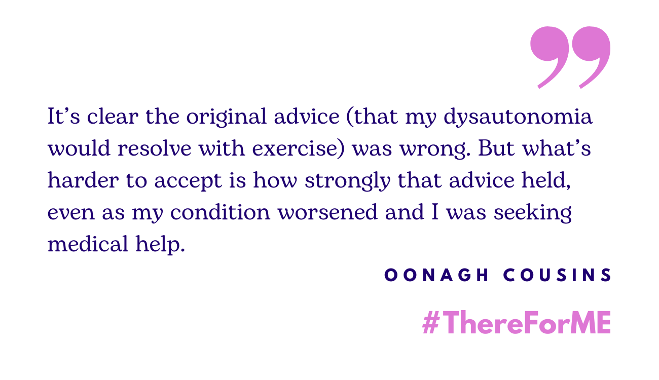 Quote in blue writing: 'It’s clear the original advice (that my dysautonomia would resolve with exercise) was wrong. But what’s harder to accept is how strongly that advice held, even as my condition worsened and I was seeking medical help.' Words: Oonagh Cousins and #ThereForME in the bottom right corner.