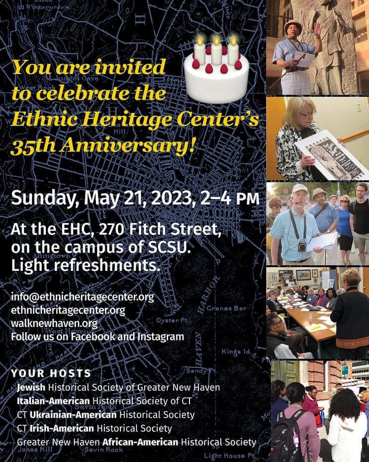 May be an image of 8 people and text that says 'You are invited to celebrate the Ethnic Heritage Center's 35th Anniversary! Sunday, May 21, 2023, 2-4 PM At the eHc, 270 Fitch Street, on the campus of SCSU. Light refreshments. info@ethnicheritagecenter.org ethnicheritagecenter.org walknewhaven.org Follow us on Facebook and Instagram YOUR HOSTS Jewish Historical Society of Greater New Haven Italian-American Historical Society of CT CT Ukrainian-American Historical Society CT Irish-American Historical Society Greater New Haven African-American Historical Society'