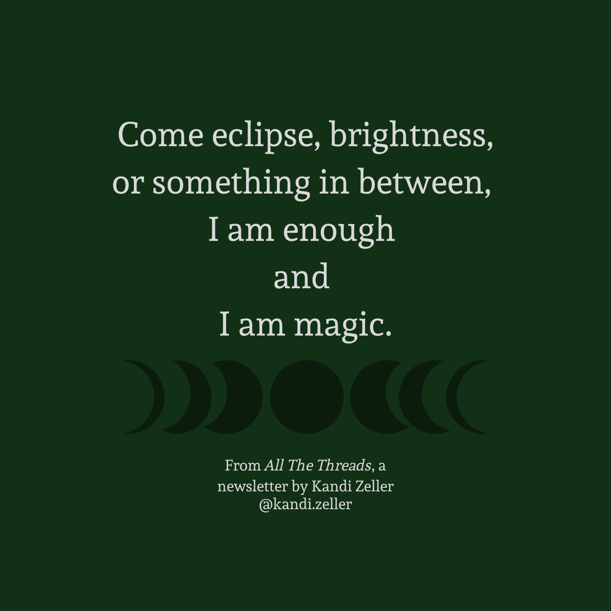 A dark green background with white lettering that reads, “Come eclipse, brightness, or something in between, I am enough and I am magic.” This is followed by a black, translucent representation of the phases of the moon, underneath which are the words, “From All The Threads, a newsletter by Kandi Zeller, @Kandi.Zeller”