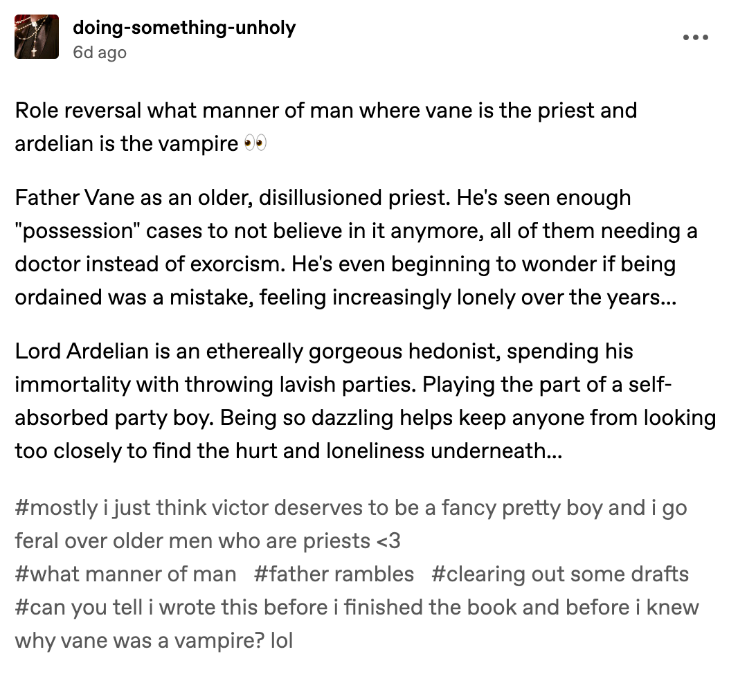 Role reversal what manner of man where vane is the priest and ardelian is the vampire 👀  Father Vane as an older, disillusioned priest. He's seen enough "possession" cases to not believe in it anymore, all of them needing a doctor instead of exorcism. He's even beginning to wonder if being ordained was a mistake, feeling increasingly lonely over the years...  Lord Ardelian is an ethereally gorgeous hedonist, spending his immortality with throwing lavish parties. Playing the part of a self-absorbed party boy. Being so dazzling helps keep anyone from looking too closely to find the hurt and loneliness underneath... #mostly i just think victor deserves to be a fancy pretty boy and i go feral over older men who are priests <3#what manner of man#father rambles#clearing out some drafts#can you tell i wrote this before i finished the book and before i knew why vane was a vampire? lol