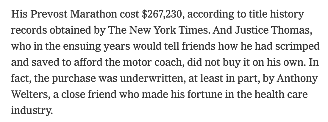 His Prevost Marathon cost $267,230, according to title history records obtained by The New York Times. And Justice Thomas, who in the ensuing years would tell friends how he had scrimped and saved to afford the motor coach, did not buy it on his own. In fact, the purchase was underwritten, at least in part, by Anthony Welters, a close friend who made his fortune in the health care industry.