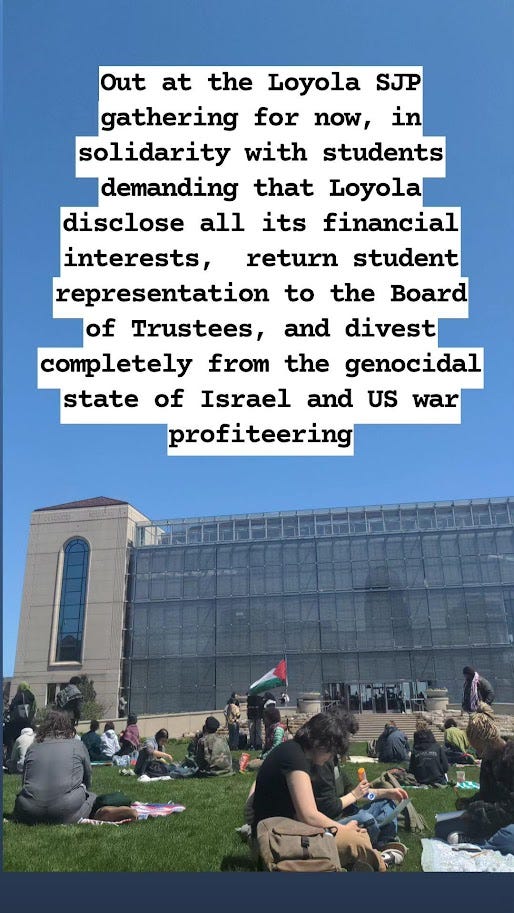 Out at the Loyola SJP gathering for now, in solidarity with students demanding that Loyola disclose all its financial interests, return student representation to the Board of Trustees, and divest completely from the genocidal state of Israel and US war profiteering