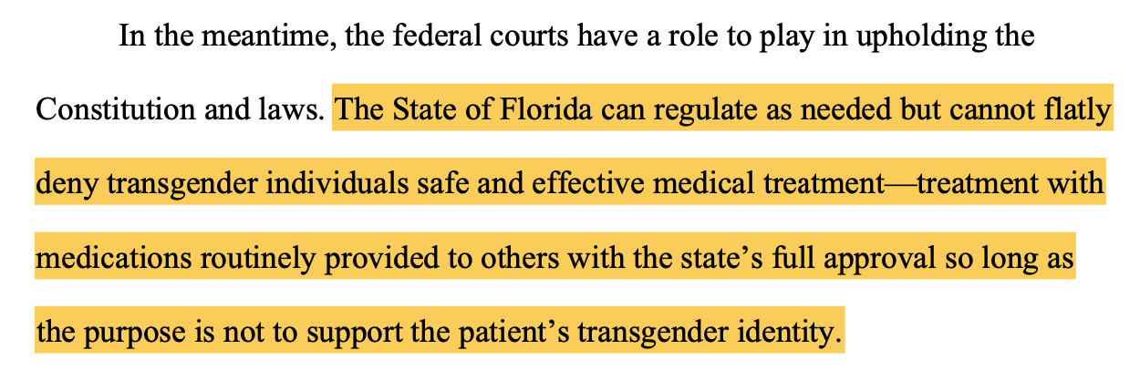 In the meantime, the federal courts have a role to play in upholding the Constitution and laws. The State of Florida can regulate as needed but cannot flatly deny transgender individuals safe and effective medical treatment—treatment with medications routinely provided to others with the state’s full approval so long as the purpose is not to support the patient’s transgender identity.