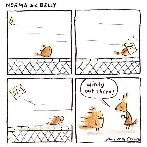 Belly the squirrel is walking on a gate on a very windy day. Their hair is blowing back in the wind. A paper flies into her face. She keeps walking. She gets inside Norma’s tree.Her hair is frozen in place.  Norma looks at her and says, “Windy day?”