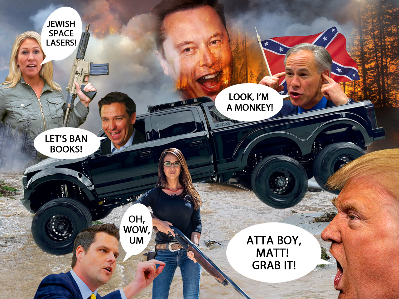 Six wheeled monster truck flying confederate flag, driven by Ron DeSantis leaps a flood. Fires burn forests in the background. Trump encourages Gaetz to grab Bobert's privates. Abbott wiggles his ears and yells, "I'm a monkey!" Marge Green, automatic weapon in hand, says "Jewish space lasers!" DeSantis says, "Let's ban books!" Elon Musk's huge head laughs in the smoky sky.