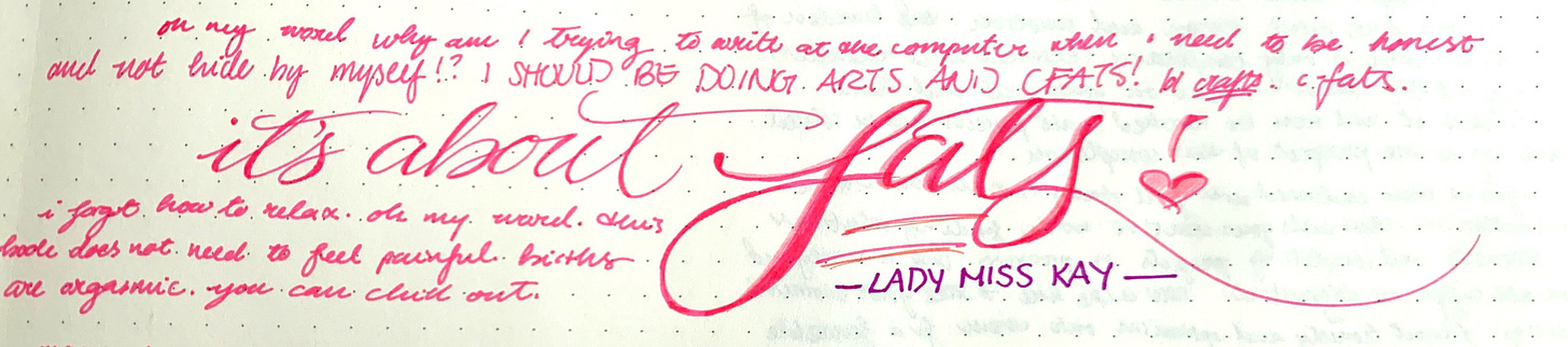 pink ink makes cute cursive on a dotted page. the text says, “oh my word why am I trying to write at the computer when I need to be honest with myself and not hide from myself!? I SHOULD BE DOING ARTS AND CFATS! lol, *crafts. cfats. [below, in bigger, accented cursive] “it’s about fats!” —LADY MISS KAY. [and below that] i forgot how to relax. oh my word. this book does not need to feel painful. births are orgasmic. you can chill out.