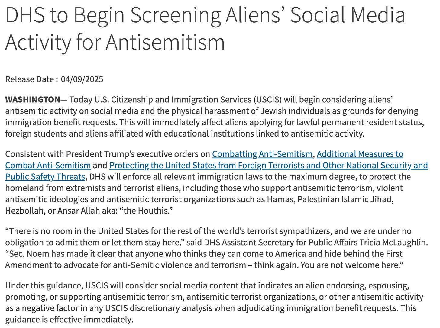 "WASHINGTON— Today U.S. Citizenship and Immigration Services (USCIS) will begin considering aliens’ antisemitic activity on social media and the physical harassment of Jewish individuals as grounds for denying immigration benefit requests. This will immediately affect aliens applying for lawful permanent resident status, foreign students and aliens affiliated with educational institutions linked to antisemitic activity.  Consistent with President Trump’s executive orders on Combatting Anti-Semitism, Additional Measures to Combat Anti-Semitism and Protecting the United States from Foreign Terrorists and Other National Security and Public Safety Threats, DHS will enforce all relevant immigration laws to the maximum degree, to protect the homeland from extremists and terrorist aliens, including those who support antisemitic terrorism, violent antisemitic ideologies and antisemitic terrorist organizations such as Hamas, Palestinian Islamic Jihad, Hezbollah, or Ansar Allah aka: “the Houthis.”  “There is no room in the United States for the rest of the world’s terrorist sympathizers, and we are under no obligation to admit them or let them stay here,” said DHS Assistant Secretary for Public Affairs Tricia McLaughlin. “Sec. Noem has made it clear that anyone who thinks they can come to America and hide behind the First Amendment to advocate for anti-Semitic violence and terrorism – think again. You are not welcome here.”  Under this guidance, USCIS will consider social media content that indicates an alien endorsing, espousing, promoting, or supporting antisemitic terrorism, antisemitic terrorist organizations, or other antisemitic activity as a negative factor in any USCIS discretionary analysis when adjudicating immigration benefit requests. This guidance is effective immediately."