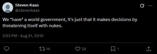 Tweet: "We *have* a world government, it's just that it makes decisions by threatening itself with nukes." - Steven Kaas