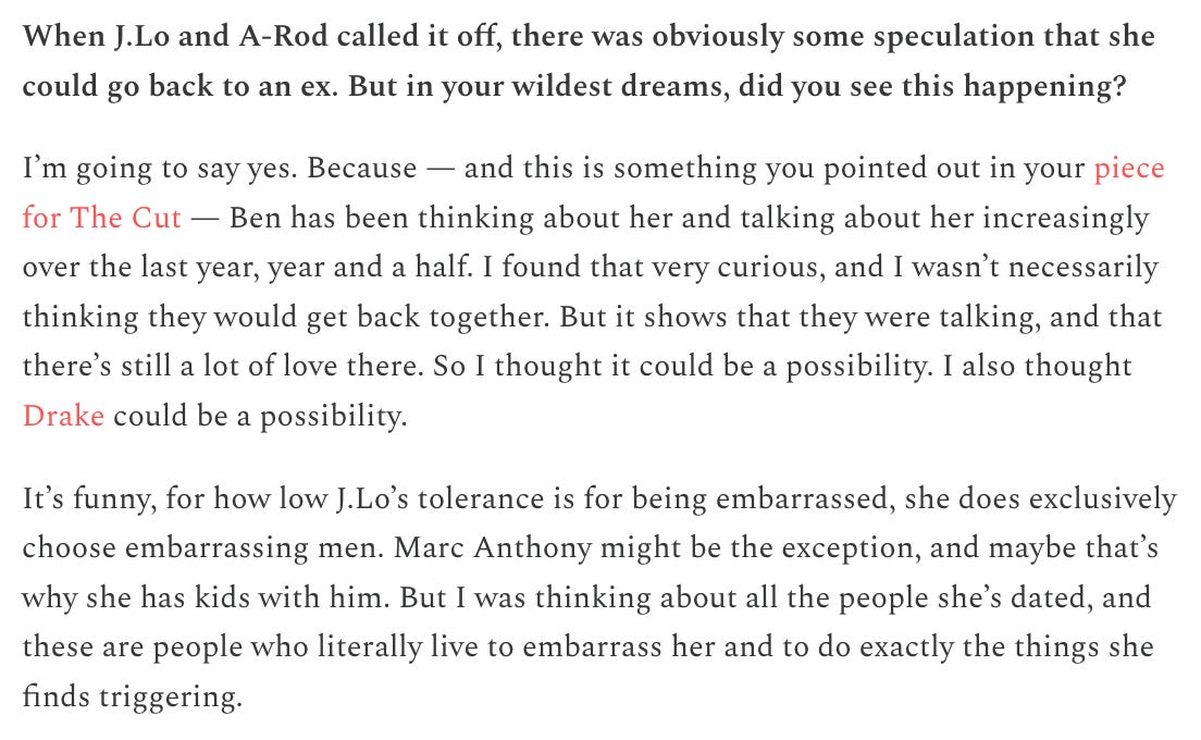 When J.Lo and A-Rod called it off, there was obviously some speculation that she could go back to an ex. But in your wildest dreams, did you see this happening?   I’m going to say yes. Because — and this is something you pointed out in your piece for The Cut — Ben has been thinking about her and talking about her increasingly over the last year, year and a half. I found that very curious, and I wasn’t necessarily thinking they would get back together. But it shows that they were talking, and that there’s still a lot of love there. So I thought it could be a possibility. I also thought Drake could be a possibility.   It’s funny, for how low J.Lo’s tolerance is for being embarrassed, she does exclusively choose embarrassing men. Marc Anthony might be the exception, and maybe that’s why she has kids with him. But I was thinking about all the people she’s dated, and these are people who literally live to embarrass her and to do exactly the things she finds triggering.