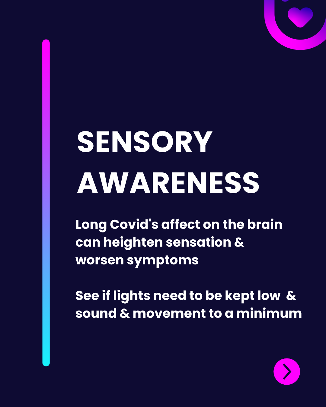 "The image features a dark background with gradient accents in purple and blue. At the top, the title 'SENSORY AWARENESS' is prominently displayed in large, bold white text. Below, a brief explanation outlines the impact of Long Covid on the brain, indicating heightened sensations and worsening symptoms. It advises on environmental adjustments, like reducing light, sound, and movement. A rounded pink button with a heart icon appears at the bottom right, suggesting an interactive element."