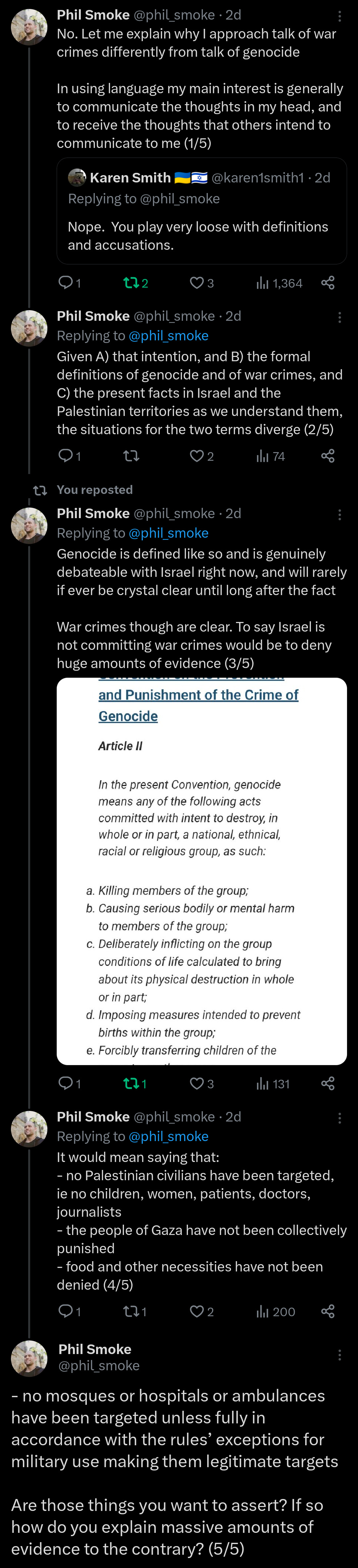 Let me explain why I approach talk of war crimes differently from talk of genocide. In using language my main interest is generally to communicate the thoughts in my head, and to receive the thoughts that others intend to communicate to me (1/5)  Given A) that intention, and B) the formal definitions of genocide and of war crimes, and C) the present facts in Israel and the Palestinian territories as we understand them, the situations for the two terms diverge (2/5)  Genocide is defined like so and is genuinely debateable with Israel right now, and will rarely if ever be crystal clear until long after the fact War crimes though are clear. To say Israel is not committing war crimes would be to deny huge amounts of evidence (3/5 https://www.un.org/en/genocideprevention/genocide.shtml  It would mean saying that: - no Palestinian civilians have been targeted, ie no children, women, patients, doctors, journalists - the people of Gaza have not been collectively punished - food and other necessities have not been denied (4/5) - no mosques or hospitals or ambulances have been targeted unless fully in accordance with the rules’ exceptions for military use making them legitimate targets  Are those things you want to assert? If so how do you explain massive amounts of evidence to the contrary? (5/5)