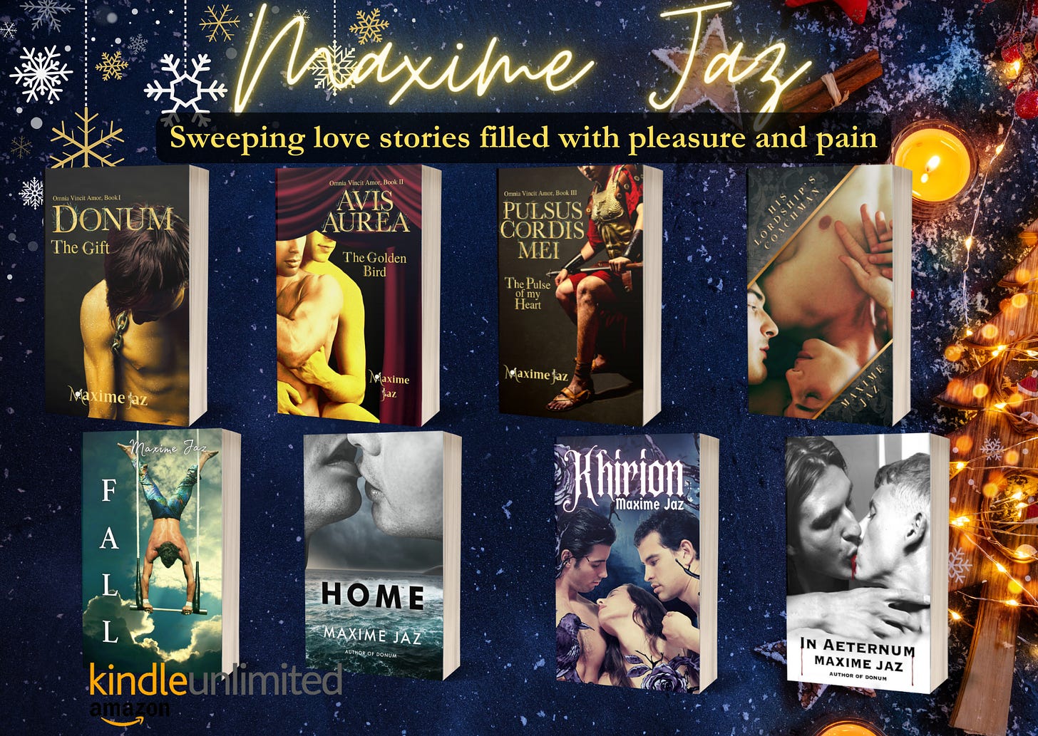 On blue xmas background with xmas decos Top in yellow glowing handwritten font Maxime Jaz Sweeping love stories filled with pleasure and pain. From left to right mockups of the books  Omnia Vincit trilogy Book 1,2,3  Donum, a young man half-naked head lowered, golden skin.  Avis Aurea, two men half-naked, one embracing the other from the back.  Pulsus Cordis Mei a Roman general sitting in his armor.  Fall- an acrobat doing a handstand on a trapeze swing.  Home- two men’s lips locking on top, in greyscale, a storm in the background and a frothy sea under their faces.  Khirion- There are three characters in the middle, naked, they are only visible to the shoulders, and chest for the left one. Two men framing a woman.  In Aeternum - greyscale photo of two men kissing, blood between their lips. In Aeternum Maxime Jaz Author of Donum in black letters His Lordship’s coachman – two men lying, their faces close, hands on one’s chest KU logo 