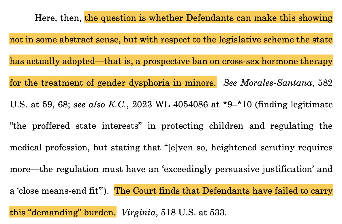 Here, then, the question is whether Defendants can make this showing not in some abstract sense, but with respect to the legislative scheme the state has actually adopted—that is, a prospective ban on cross-sex hormone therapy for the treatment of gender dysphoria in minors. See Morales-Santana, 582 U.S. at 59, 68; see also K.C., 2023 WL 4054086 at *9–*10 (finding legitimate “the proffered state interests” in protecting children and regulating the medical profession, but stating that “[e]ven so, heightened scrutiny requires more—the regulation must have an ‘exceedingly persuasive justification’ and a ‘close means-end fit’”). The Court finds that Defendants have failed to carry this “demanding” burden. Virginia, 518 U.S. at 533.