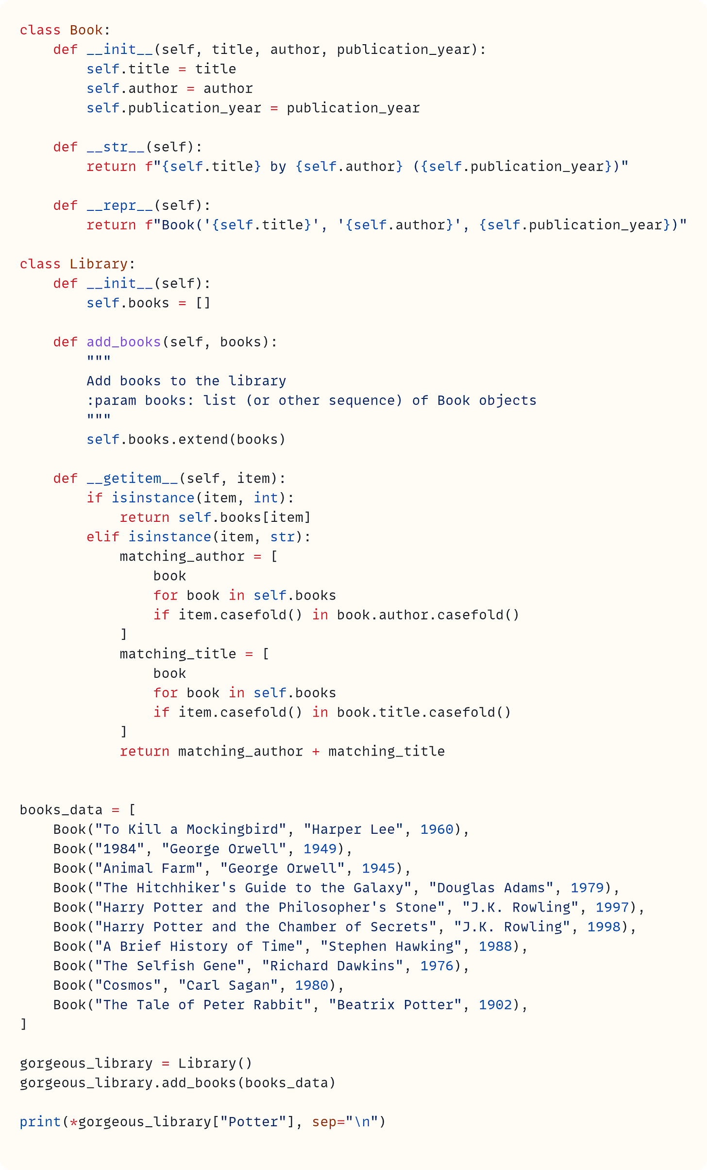 class Book:     def __init__(self, title, author, publication_year):         self.title = title         self.author = author         self.publication_year = publication_year      def __str__(self):         return f"{self.title} by {self.author} ({self.publication_year})"      def __repr__(self):         return f"Book('{self.title}', '{self.author}', {self.publication_year})"  class Library:     def __init__(self):         self.books = []      def add_books(self, books):         """         Add books to the library         :param books: list (or other sequence) of Book objects         """         self.books.extend(books)      def __getitem__(self, item):         if isinstance(item, int):             return self.books[item]         elif isinstance(item, str):             matching_author = [                 book                 for book in self.books                 if item.casefold() in book.author.casefold()             ]             matching_title = [                 book                 for book in self.books                 if item.casefold() in book.title.casefold()             ]             return matching_author + matching_title   books_data = [     Book("To Kill a Mockingbird", "Harper Lee", 1960),     Book("1984", "George Orwell", 1949),     Book("Animal Farm", "George Orwell", 1945),     Book("The Hitchhiker's Guide to the Galaxy", "Douglas Adams", 1979),     Book("Harry Potter and the Philosopher's Stone", "J.K. Rowling", 1997),     Book("Harry Potter and the Chamber of Secrets", "J.K. Rowling", 1998),     Book("A Brief History of Time", "Stephen Hawking", 1988),     Book("The Selfish Gene", "Richard Dawkins", 1976),     Book("Cosmos", "Carl Sagan", 1980),     Book("The Tale of Peter Rabbit", "Beatrix Potter", 1902), ]  gorgeous_library = Library() gorgeous_library.add_books(books_data)  print(*gorgeous_library["Potter"], sep="\n")