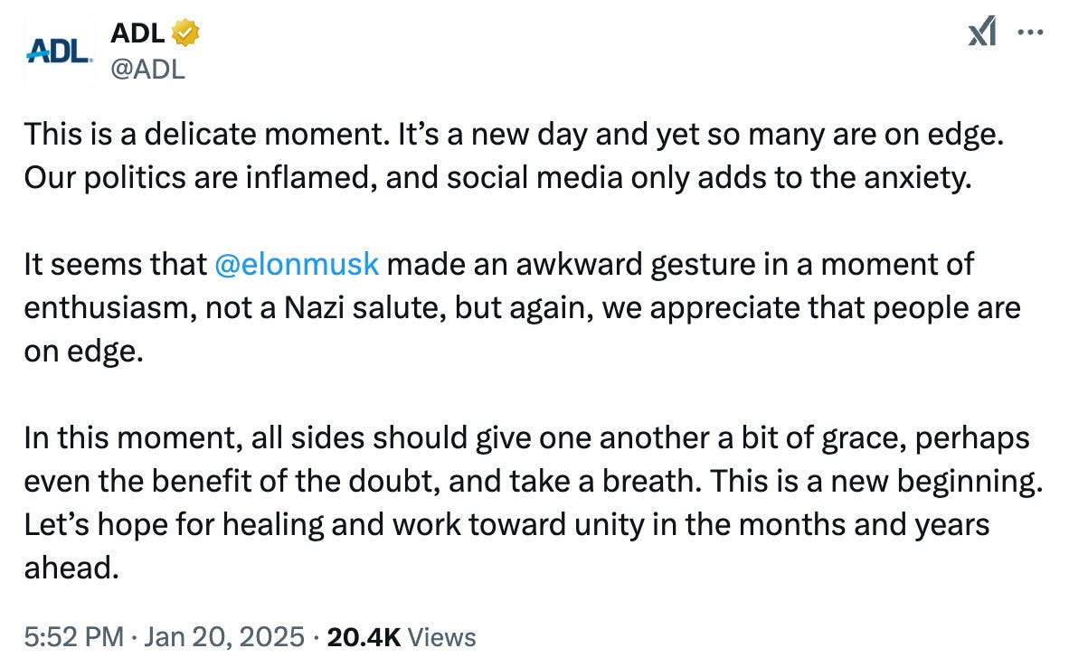 Tweet from the Anti-Defamation League, or ADL:

This is a delicate moment. It's a new day and yet so many are on edge.
Our politics are inflamed, and social media only adds to the anxiety.
It seems that @elonmusk made an awkward gesture in a moment of enthusiasm, not a Nazi salute, but again, we appreciate that people are on edge.
In this moment, all sides should give one another a bit of grace, perhaps even the benefit of the doubt, and take a breath. This is a new beginning.
Let's hope for healing and work toward unity in the months and years ahead.
5:52 PM • Jan 20, 2025