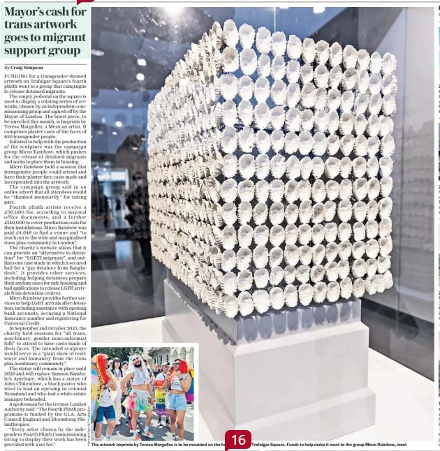 Mayor’s cash for trans artwork goes to migrant support group The Sunday Telegraph1 Sep 2024By Craig Simpson  The artwork Imprints by Teresa Margolles is to be mounted on the fourth plinth in Trafalgar Square. Funds to help make it went to the group Micro Rainbow, inset FUNDING for a transgender-themed artwork on Trafalgar Square’s fourth plinth went to a group that campaigns to release detained migrants.  The empty pedestal on the square is used to display a rotating series of artworks, chosen by an independent commissioning group and signed off by the Mayor of London. The latest piece, to be unveiled this month, is Imprints by Teresa Margolles, a Mexican artist. It comprises plaster casts of the faces of 850 transgender people.  Enlisted to help with the production of the sculpture was the campaign group Micro Rainbow, which pushes for the release of detained migrants and seeks to place them in housing.  Micro Rainbow held a session that transgender people could attend and have their plaster face casts made and incorporated into the artwork.  The campaign group said in an online advert that all attendees would be “thanked monetarily” for taking part.  Fourth plinth artists receive a £30,000 fee, according to mayoral office documents, and a further £140,000 to cover production costs for their installations. Micro Rainbow was paid £4,648 to find a venue and “to reach out to the wide and marginalised trans plus community in London”.  The charity’s website states that it can provide an “alternative to detention” for “LGBTI migrants”, and outlines one case study in which it secured bail for a “gay detainee from Bangladesh”. It provides other services, including helping detainees prepare their asylum cases for safe housing and bail applications to release LGBT arrivals from detention centres.  Micro Rainbow provides further services to help LGBT arrivals after detention, including assistance with opening bank accounts, securing a National Insurance number and registering for Universal Credit.  In September and October 2023, the charity held sessions for “all trans, non-binary, gender nonconformist folk” to attend to have casts made of their faces. The intended sculpture would serve as a “giant show of resilience and humanity from the trans plus/nonbinary community”.  The statue will remain in place until 2026 and will replace Samson Kambalu’s Antelope, which has a statue of John Chilembwe, a black pastor who tried to lead an uprising in colonial Nyasaland and who had a white estate manager beheaded.  A spokesman for the Greater London Authority said: “The Fourth Plinth programme is funded by the GLA, Arts Council England and Bloomberg Philanthropies.  “Every artist chosen by the independent Fourth Plinth Commissioning Group to display their work has been provided with a set fee.”  Article Name:Mayor’s cash for trans artwork goes to migrant support group Publication:The Sunday Telegraph Author:By Craig Simpson Start Page:5 End Page:5