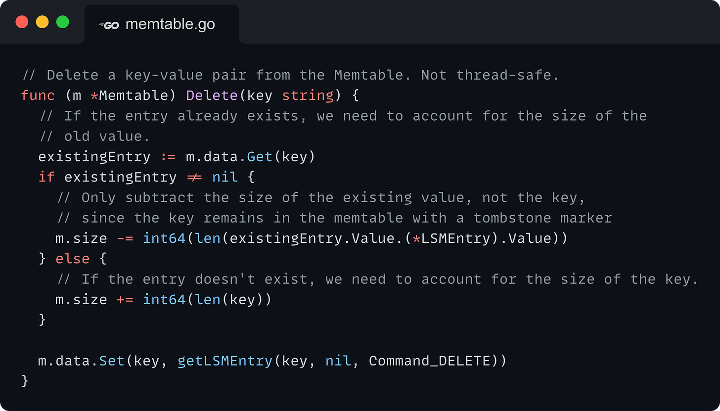 // Delete a key-value pair from the Memtable. Not thread-safe. func (m *Memtable) Delete(key string) { 	// If the entry already exists, we need to account for the size of the 	// old value. 	existingEntry := m.data.Get(key) 	if existingEntry != nil { 		// Only subtract the size of the existing value, not the key, 		// since the key remains in the memtable with a tombstone marker 		m.size -= int64(len(existingEntry.Value.(*LSMEntry).Value)) 	} else { 		// If the entry doesn't exist, we need to account for the size of the key. 		m.size += int64(len(key)) 	}  	m.data.Set(key, getLSMEntry(key, nil, Command_DELETE)) }