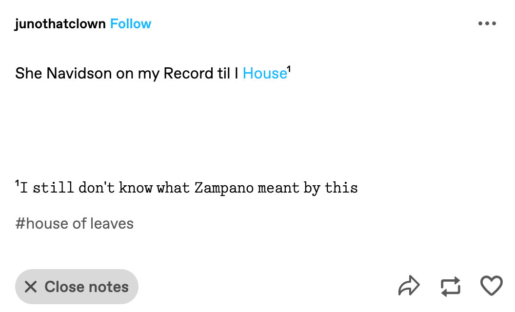 Tumblr post by junothatclown: “She Navidson on my Record til I House¹” Footnote 1: “𝙸 𝚜𝚝𝚒𝚕𝚕 𝚍𝚘𝚗'𝚝 𝚔𝚗𝚘𝚠 𝚠𝚑𝚊𝚝 𝚉𝚊𝚖𝚙𝚊𝚗𝚘 𝚖𝚎𝚊𝚗𝚝 𝚋𝚢 𝚝𝚑𝚒𝚜”
