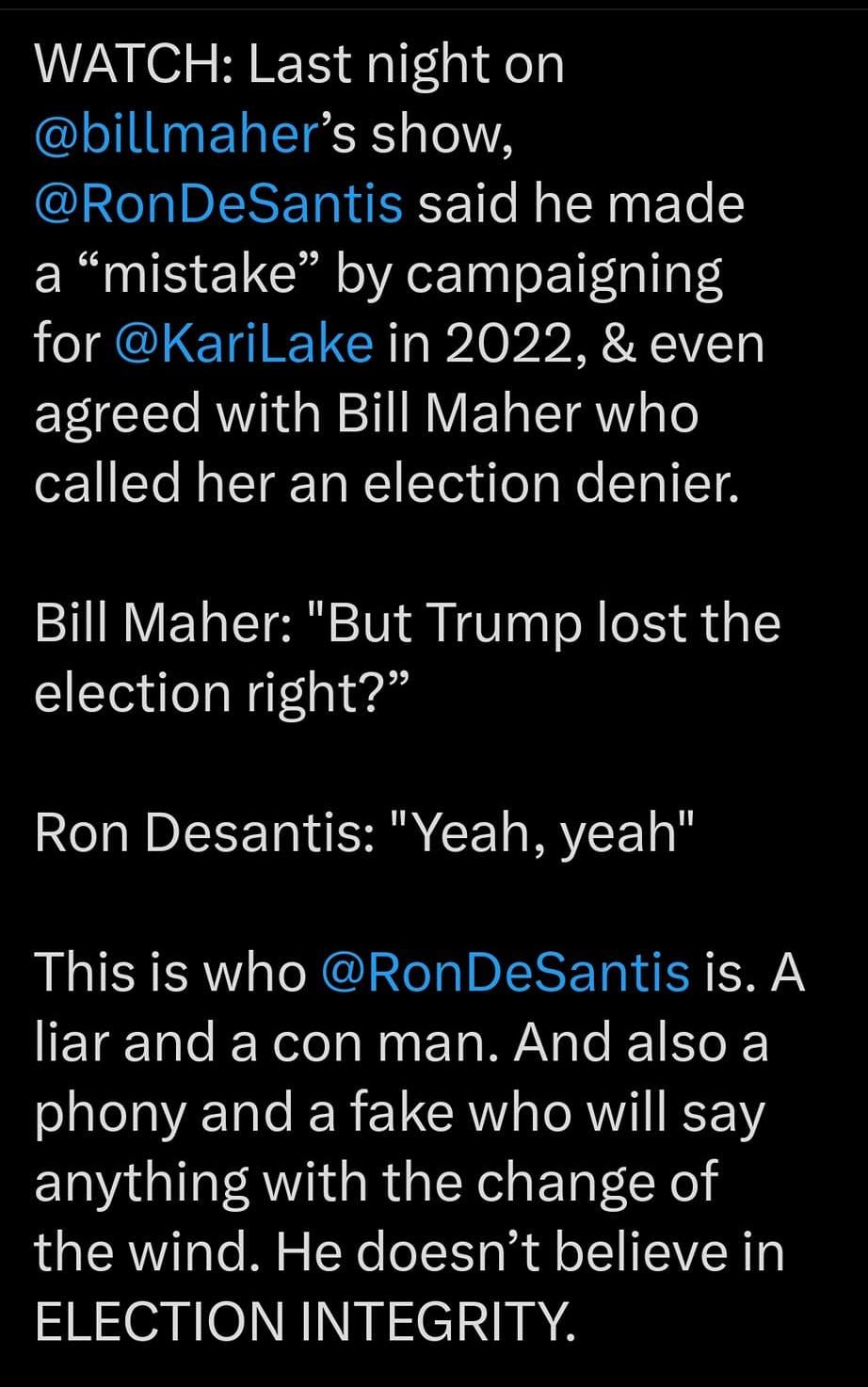May be a graphic of text that says '12:17 MM 5G. 21%_ Post WATCH: Last night on @billmaher's show, RonDeSantis said he made "mistake" by campaigning for @KariLake in 2022, & even agreed with Bill Maher who called her an election denier. Bill Maher: "But Trump lost the election right?" Ron Desantis: "Yeah, yeah" This is who @RonDeSantis is. A liar and a con man. And also a phony and a fake who will say anything with the change of the wind. He doesn't believe in ELECTION INTEGRITY. Post your rep'