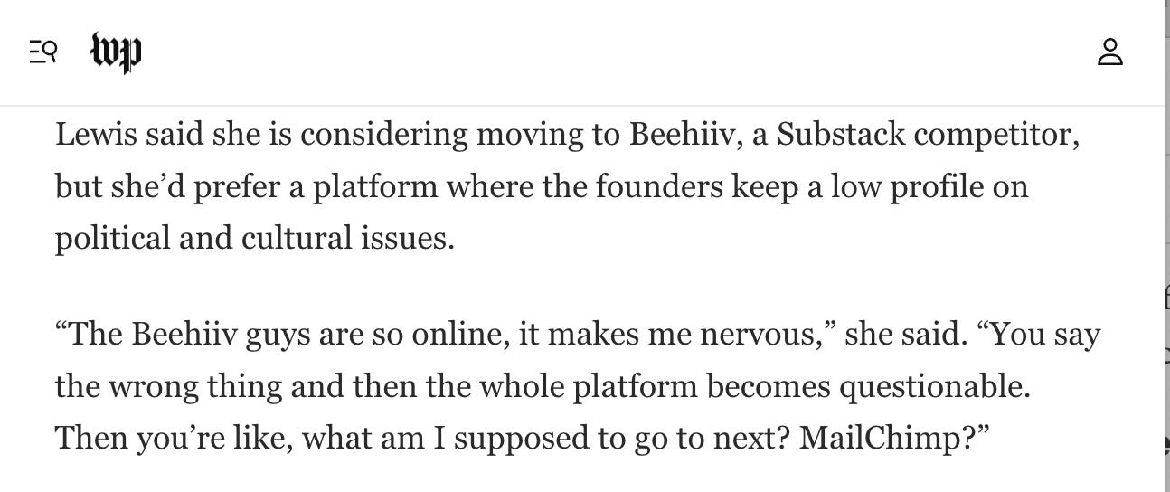 A screenshot from a Washington Post article. "Lewis said she is considering moving to Beehiiv, a Substack competitor, but she’d prefer a platform where the founders keep a low profile on political and cultural issues.  “The Beehiiv guys are so online, it makes me nervous,” she said. “You say the wrong thing and then the whole platform becomes questionable. Then you’re like, what am I supposed to go to next? MailChimp?”"