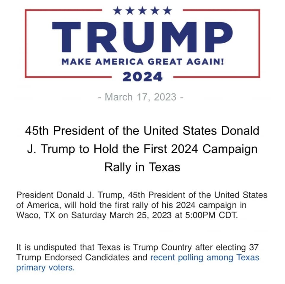 May be an image of one or more people, people standing and text that says 'TRUMP MAKE AMERICA GREAT AGAIN! 2024 -March 17, 2023- 45th President of the United States Donald J. Trump to Hold the First 2024 Campaign Rally in Texas President Donald J. Trump, 45th President of the United States of America, will hold the first rally of his 2024 campaign in Waco, TX on Saturday March 25, 2023 at 5:00PM CDT. It is undisputed that Texas is Trump Country after electing 37 Trump Endorsed Candidates and recent polling among Texas primary voters.'