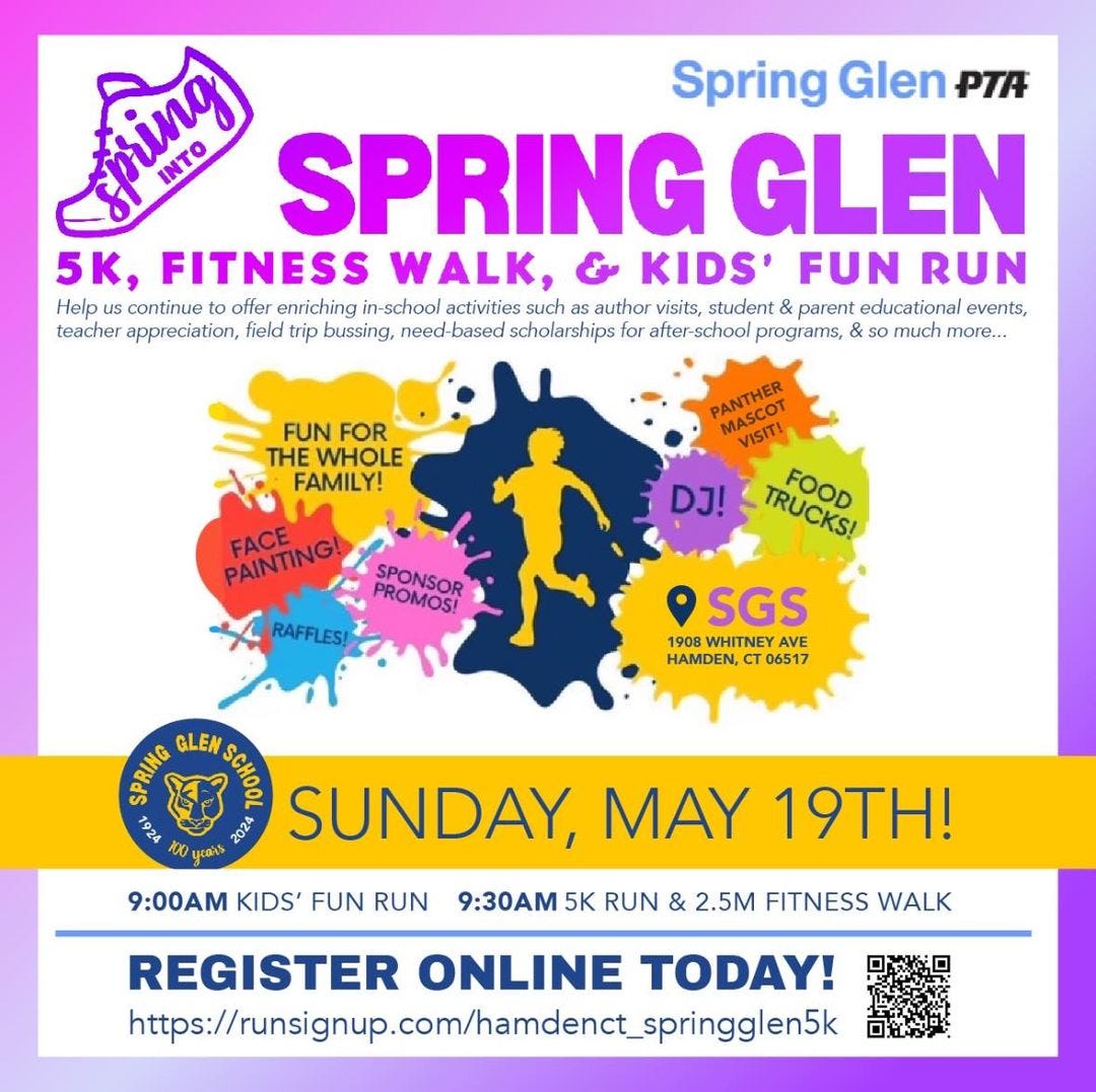 May be an image of text that says 'የመሚዝማ INTO Spring Glen PTA SPRING GLEN 5K. FITNESS WALK, KIDS' FUN RUN Help continue offer enriching in-school activities such as as author visits, student & parent educational events, teacher appreciation, field trip bussing, need-based scholarships or after-school programs, &s SO more... FUN FOR THE WHOLE FAMILY! PANTHEN PAASCOT VISIT! DJ! TRUCKS! FOOD PAINTING! FACE SPONSOR PROMOS! RAFFLES! SGS 1908 WHITNEY AVE HAMDEN, CTO 06517 CRNG GLEN See 2024 SUNDAY, MAY 19TH! ឬ់ 9:00 KIDS' FUN RUN 9:30 5K RUN & 2.5M FITNESS WALK REGISTER ONLINE TODAY! https:/sisinicomameneninig'