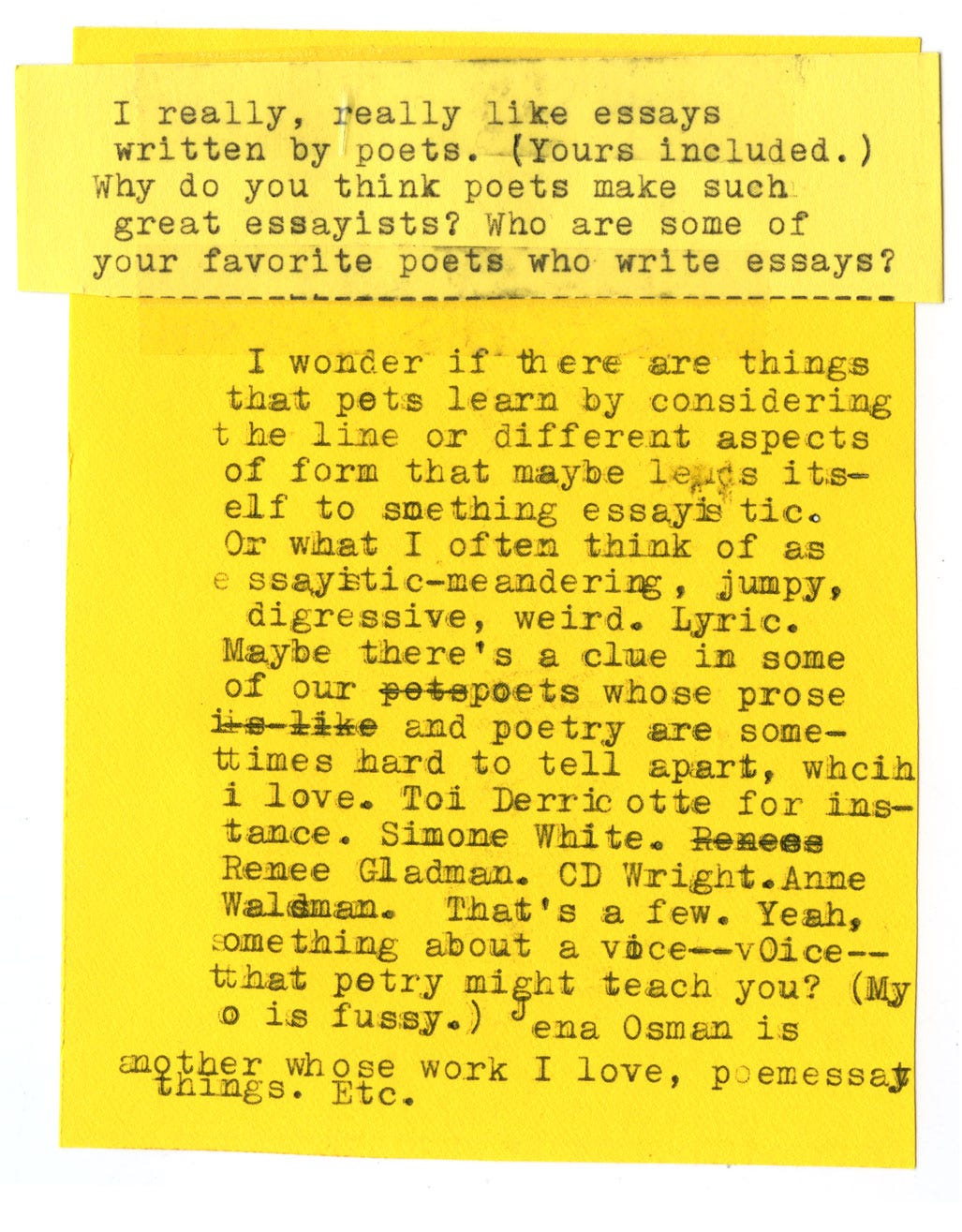 I really, really like essays written by poets. (Yours included.) Why do you think poets make such great essayists? Who are some of your favorite poets who write essays?  I wonder if there are things that poets learn by considering the line or different aspects of form that maybe leds itself to something essayistic. Or what I often think of as essayistic --meandering, jumpy, digressive, weird. Lyric. Maybe there's a clue in some of our poets whose prose and poetry are sometimes hard to tell apart, which I love. Too Derricotte for instance. Simone White. Renee Gladden. CD Wright. Anne Waldman. That's a few. Yeah, something about a voice that poetry might teach you? (My o is fussy.) Jena Osman is another whose work I love, poemessay things. Etc. 