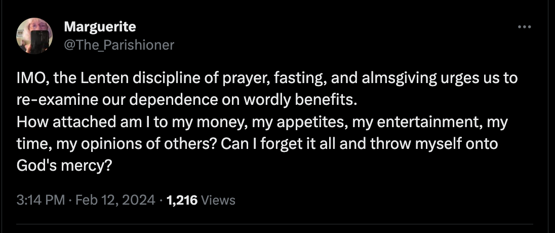From Marguerite @The_Parishioner "IMO, the Lenten discipline of prayer, fasting, and almsgiving urges us to re-examine our dependence on worldly benefits. How attached am I to my money, my appetites, my entertainment, my time, my opinions of others? Can I forget it all and throw myself onto God's mercy?"