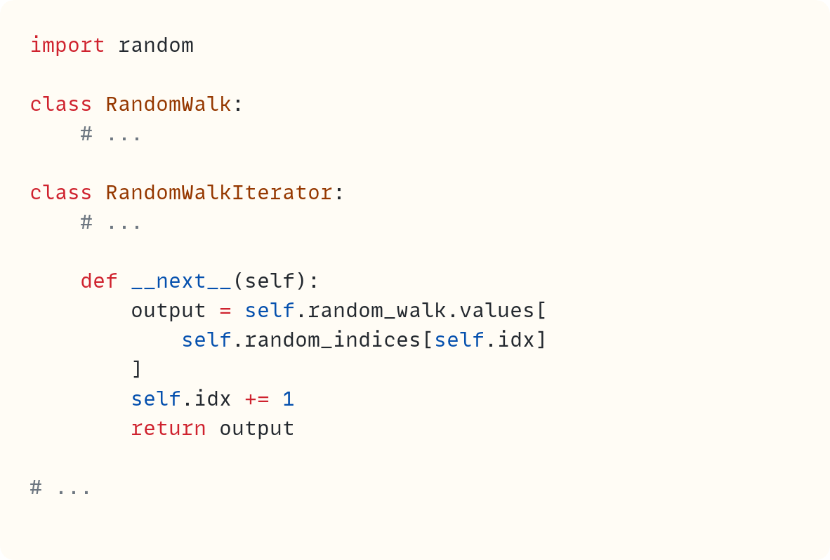 import random  class RandomWalk:     # ...  class RandomWalkIterator:     # ...      def __next__(self):         output = self.random_walk.values[             self.random_indices[self.idx]         ]         self.idx += 1         return output  # ...