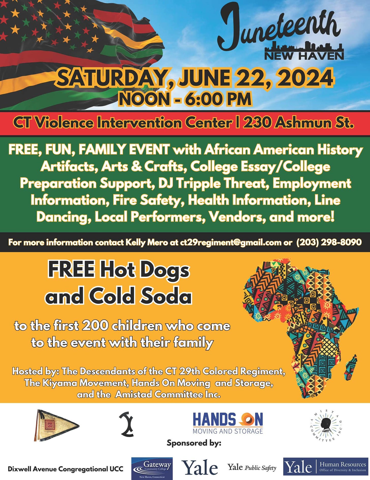 May be an image of text that says 'Juneteenth SATURDAY, JUNE 22, 2024 NOON- Violence Intervention Center 230 Ashmun St. FREE, FUN, FAMILY EVENT with African American History Artifacts, Arts & Crafts, College Preparation Support, DJ Tripple Threat, Employment Information, Fire Safety, Health Information, Line Dancing, Local Performers, Vendors, and more! For more information contact Kelly Mero ct29regiment@gmail.com (203) FREE Hot Dogs and Cold Soda to the first 200 children who come to the event with their family Hosted by: The Descendants the CT 29th Colored Regiment, The Kiyama Movement, Hands On Moving and Storage, and the Amistad Committee Inc. HANDS MOVING AND STORAGE Sponsored by: Yale'