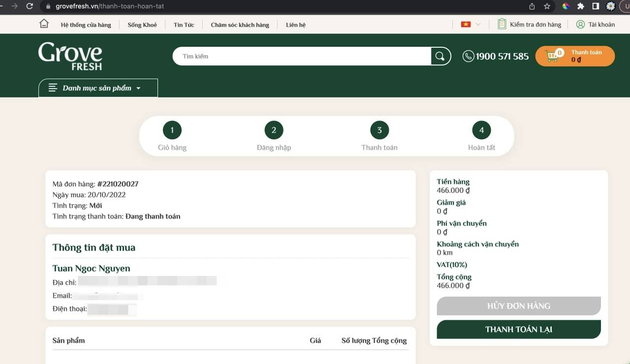 May be an image of text that says "grovefresh 台 thống hàng Số‘ng Khỏe Tin Tức Chăm khách hàng Liênhệ Grove FRESH kiếm Danh muc sản phẩm Kiếm hàng 8 khoản 571 Thanh toán Giỏ hàng Đãng nhập Thanh toán hàng: #221020027 20/10/2022 Tình trạng: Mới Tình trạng thanh toán: Đang thanh toán Hoàn tất Thông tin đặt mua Tuan Ngoc Nguyen Địa Email: Điện thoại: Tiển hàng 466.000 Giảm giá 0đ vận chuyển 0đ Khoảng cách vận chuyển 0km VAT(10%) Tổng cộng 466.000 Sản phẩm HỦY ĐƠN HÀNG lượng Tổng cộng THANH TOÁN ẠI"