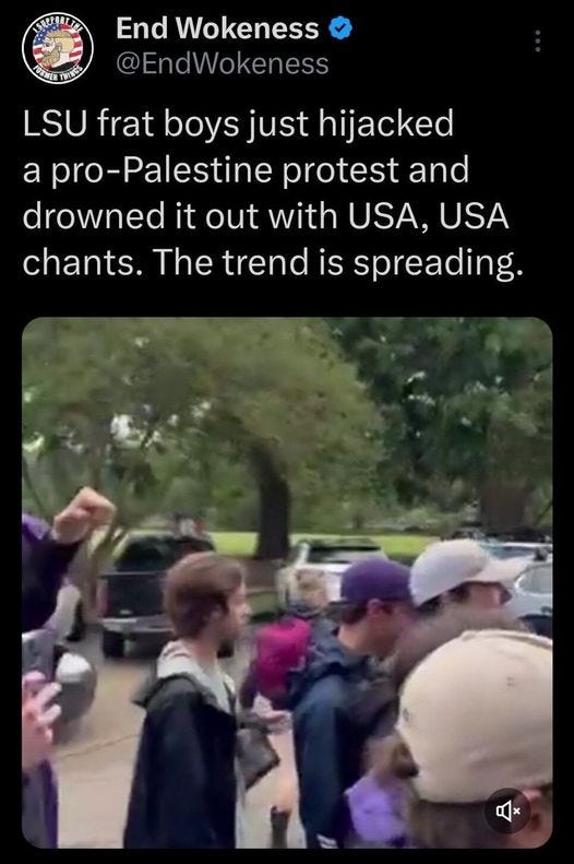 May be an image of 4 people and text that says 'KAEEAE E ಗಯರಪು End Wokeness @EndWokeness LSU frat boys just hijacked a pro-Palestine protest and drowned it out with USA, USA chants. The trend is spreading.'