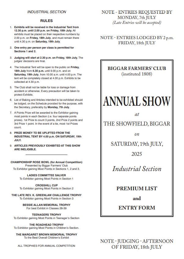 May be an image of text that says "Exhibits RULES Friday, Friday, NOTE REQUESTED MONDAY, JULY (Late Entries accepted) class permitted NOTE Judging FRIDAY, July. public Friday, ndon Exhibits BIGGAR FARMERS' CLUB (instituted 1808) Exhibits. damage precaution exhibited should gaining ANNUAL SHOW .00 .m. 9th THE SHOWFIELD,BIG INELIGIBLE THIS on CHAMPIONSHIP ROSE BOWL To SATURDAY, Most Annual Competition) Farmers' Sections1 2025 and3 COMMITTEE SALVER gaining Points Section CROSSHILL CUP Exhibitor Points Industrial Section Section THE LATE GREENLAW CHALLENGE TROPHY Exhibitor Points Exhibit TROPHY PREMIUM LIST and TEENAGERS TROPHY Points Teenager's Section ROADHEAD TROPHY gaining Children's Section. MARGARET BROWN MEMORIAL ALL TROPHIES FOR ANNUAL COMPETITION AFTERNOON OF FRIDAY,"