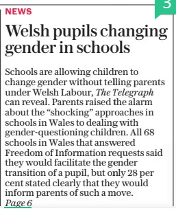 Welsh pupils changing gender in schools Calls for guidance grow as less than half of boards would inform parents of gender-questioning child The Daily Telegraph19 Mar 2024By Louisa Clarence-Smith EDUCATION EDITOR  Schools are allowing children to change gender without telling parents under Welsh Labour, The Telegraph can reveal. Parents raised the alarm about the “shocking” approaches in schools in Wales to dealing with gender-questioning children. All 68 schools in Wales that answered Freedom of Information requests said they would facilitate the gender transition of a pupil, but only 28 per cent stated clearly that they would inform parents of such a move.  SCHOOLS are allowing children to change gender without telling parents under Welsh Labour, The Telegraph can reveal.  Parents have raised the alarm about the “shocking” approach being taken to children who question their gender in schools in Wales, saying it’s taking place behind their backs. The Welsh Government has promised to publish draft guidance for schools on how to respond to gender-questioning children in the spring, months after the first guidance of its kind was published in England that told schools to presume that a child cannot change gender.  But Merched Cymru, which describes itself as a grassroots group of ordinary women from across Wales, warned that children’s safety was being put at risk by an absence of guidance for schools on trans pupils.  All 68 schools in Wales that answered Freedom of Information requests submitted by the group said they would facilitate the gender transition of a pupil. Only 28 per cent of the schools stated clearly that they would inform parents. Some 38 per cent said they would not inform parents automatically, while a further 29 per cent said they would only inform parents with a child’s permission.  The findings come two years after an Nhs-commissioned report by Dr Hilary Cass, a paediatrician, warned that allowing children to socially transition to their preferred gender was “not a neutral act” and could have a “significant” impact on their “psychological functioning”.  Rishi Sunak has said teachers must not let pupils change gender without telling parents. The report by Merched Cymru found 76 per cent of schools instruct or encourage pupils to recognise classmates’ preferred pronouns.  Some 70 per cent of schools offer a unisex option for toilets or have all unisex toilets. The report also found that more than half of schools allow children to participate in sport according to the gender by which they choose to identify.  Tanya Carter of Safe Schools Alliance, which has campaigned for the removal of contested gender ideology in schools in England, said: “We want reassurances from Keir Starmer that he [would] work to address these serious failures.”  Jeremy Miles, the Labour education minister, has previously said he believes that “trans women are women, trans men are men” while Vaughan Gething, the new Welsh leader, has vowed to make Wales “the most LGBTQ+ friendly nation in Europe”. He has pledged to support the Relationships and Sex Education curriculum in Wales, which says pupils will be taught “an awareness of how positive and negative social and cultural norms regarding sex, gender and sexuality influence relationships and behaviours”.  Mr Gething has criticised Mr Sunak for blocking Scotland’s attempt to change the law to make it easier for people to change gender from the age of 16.  Andrew RT Davies, leader of the Welsh Conservatives, said: “Welsh parents will be rightly horrified to see pupils placed at risk of serious harm.  “The new First Minister must intervene urgently and take action to safeguard pupils’ wellbeing.”  A Welsh government spokesman said: “We agree this is an area that needs national guidance. We will be holding a full public consultation over the coming months.”  Article Name:Welsh pupils changing gender in schools Publication:The Daily Telegraph Author:By Louisa Clarence-Smith EDUCATION EDITOR Start Page:1 End Page:1