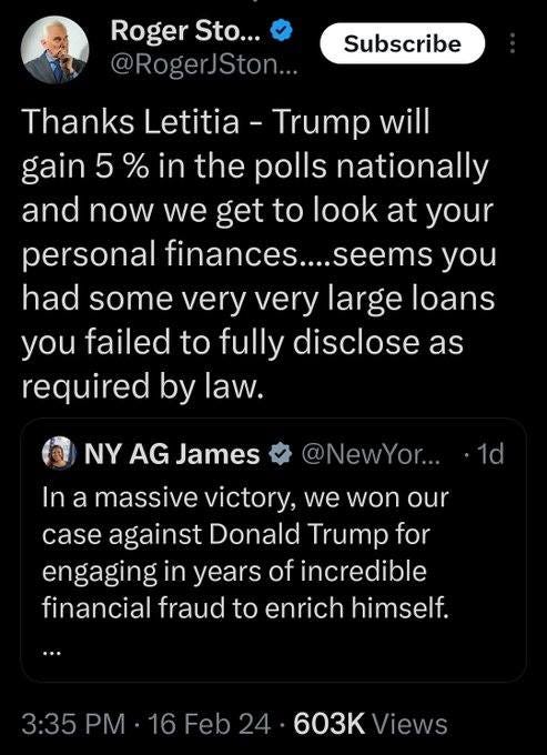 May be an image of 1 person and text that says 'Roger Sto... @RogerJSton... Subscribe Thanks Letitia- Trump will gain 5 % in the polls nationally and now we get to ook at your personal finances....seems you had some very very large loans you failed to fully disclose as required by law. NY AG James @NewYor... 1d In a massive victory, we won our case against Donald Trump for engaging in years of incredible financial fraud to enrich himself. 3:35 603K Views'