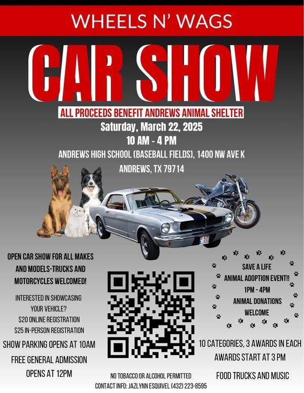 May be an image of motorcycle, car and text that says 'WHEELS N' WAGS GAR SHOW ALL PROCEEDS BENEFIT ANDREWS ANIMAL SHELTER Saturday, March 22, 2025 10 M PM ANDREWS HIGH SCHOOL (BASEBALL FIELDS), 1400 NW AVEK ANDREWS, 79714 OPEN CAR SHOW FOR ALL MAKES AND MODELS-TRUCKSA AND MOTORCYCLES WELCOMED! INTERESTEDI IN SHOWCASING YOUR VEHICLE? $20 ONLINE REGISTRATION $25 -PERSON REGISTRATION SAVEALIFE ANIMAL ADOPTION ANIMALADOPTIONEVENT!! EVENT!! 1PM 4PM ANIMAL DONATIONS WELCOME 宮 মর 必 SHOW PARKING OPENS AT 10AM FREE GENERAL ADMISSION OPENS AT 12M 10 CATEGORIES, 3AWARDS IN EACH AWARDS START AT M NO TOBACCO ALCOHOL PERMITTED O INFO: JAZLYNN ESQUIVEL (432] 223-8595 FOOD TRUCKS AND MUSIC'