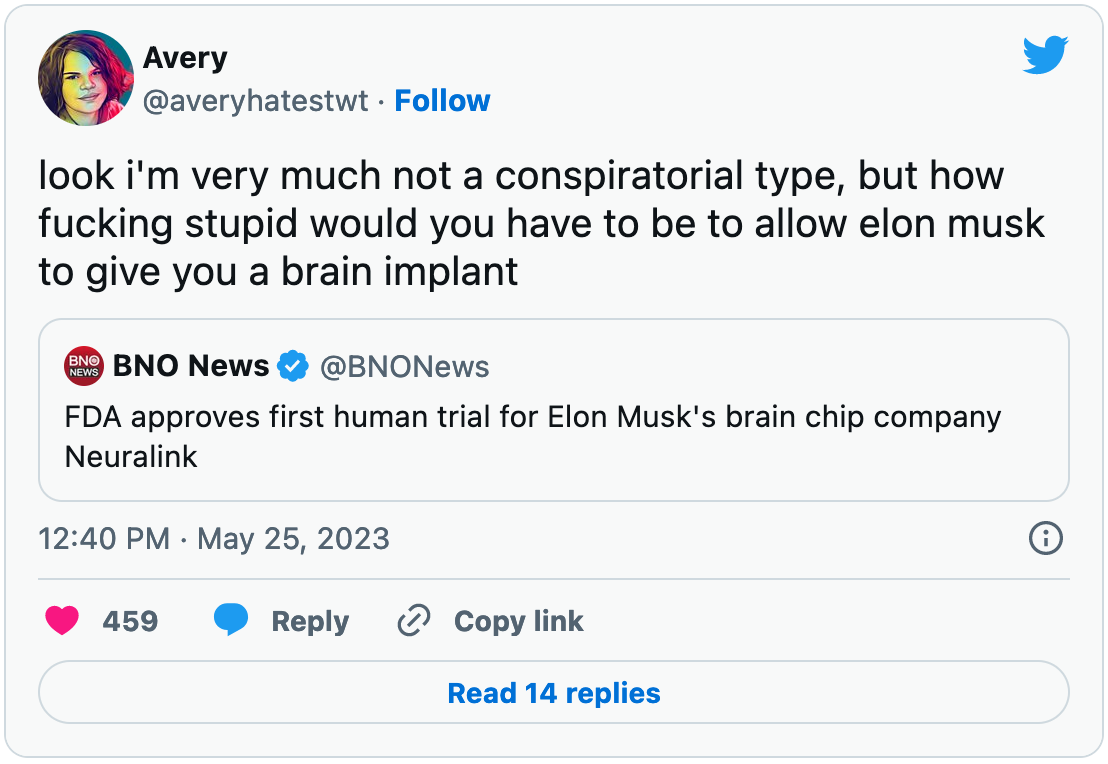 May 25, 2023 quote tweet by Avery reading "look i'm very much not a conspiratorial type, but how fucking stupid would you have to be to allow elon musk to give you a brain implant." The tweet quotes a tweet link to an article reporting the approval of the first human trial for Elon Musk's brain chip company Neuralink.