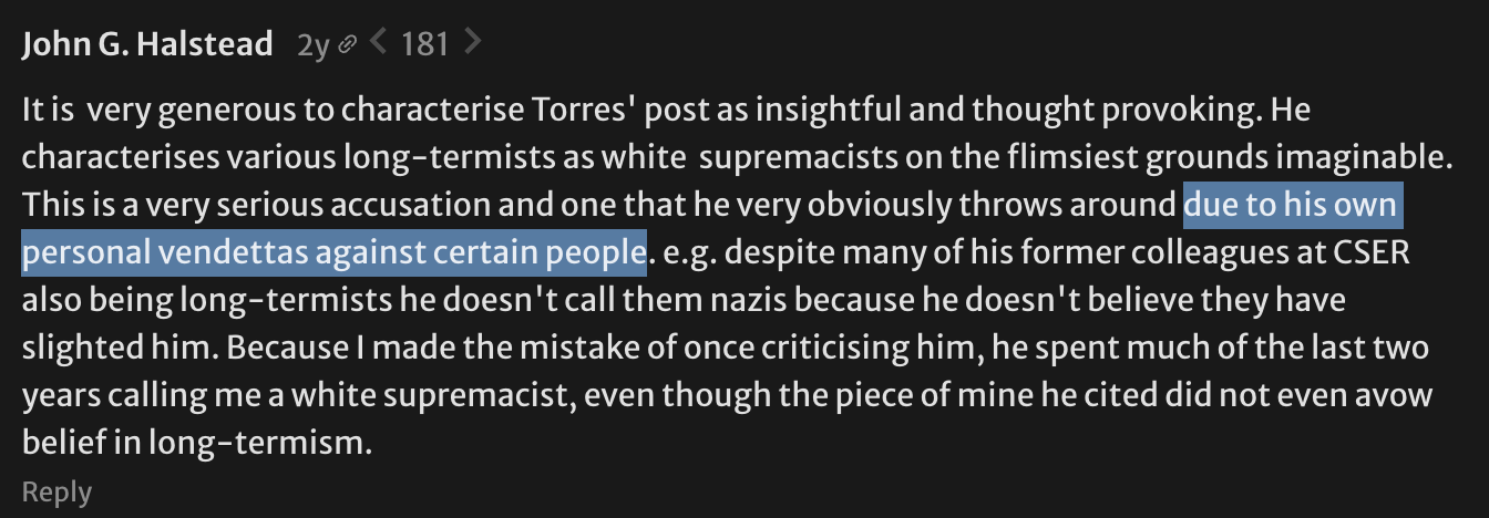 It is  very generous to characterise Torres' post as insightful and thought provoking. He characterises various long-termists as white  supremacists on the flimsiest grounds imaginable. This is a very serious accusation and one that he very obviously throws around due to his own personal vendettas against certain people. e.g. despite many of his former colleagues at CSER also being long-termists he doesn't call them nazis because he doesn't believe they have slighted him. Because I made the mistake of once criticising him, he spent much of the last two years calling me a white supremacist, even though the piece of mine he cited did not even avow belief in long-termism.  