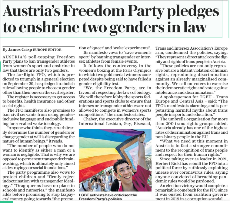 Austria’s Freedom Party pledges to enshrine two genders in law The Sunday Telegraph1 Sep 2024By James Crisp EUROPE EDITOR  LGBT activists have criticised the Freedom Party’s policies AUSTRIA’S poll-topping Freedom Party plans to ban transgender athletes from women’s sport and enshrine in law that there are only two genders.  The far-Right FPO, which is predicted to triumph in a general election on September 29, has pledged to abolish rules allowing people to choose a gender other than their one on the civil register.  The register is necessary to get access to benefits, health insurance and other social rights.  The FPO manifesto also promises to ban civil servants from using genderinclusive language and end public funding for so-called woke ideology.  “Anyone who thinks they can arbitrarily determine the number of genders or change gender at will is disregarding the nature of human beings,” it reads.  “The number of people who do not want to identify as either a man or a woman is negligible. That is why we are opposed to permanent transgender brainwashing, which is ultimately only aimed at destroying our social foundations.”  The party programme also vows to protect children and “firmly reject indoctrination with transgender ideology.” “Drag queens have no place in schools and nurseries,” the manifesto adds before promising to stop taxpayers’ money going towards “the promotion of ‘queer’ and ‘woke’ experiments”.  Its manifesto vows to “save women’s sport” by banning transgender or intersex athletes from female events.  It follows the controversy in the women’s boxing at the Paris Olympics in which two gold medal winners competed despite being said to have failed a gender eligibility test.  “We, the Freedom Party, are in favour of respecting the laws of biology. We will therefore lobby the sports federations and sports clubs to ensure that intersex or transgender athletes are not allowed to compete in women’s sports competitions,” the manifesto states.  Chaber, the executive director of the International Lesbian, Gay, Bisexual, Trans and Intersex Association’s Europe arm, condemned the policies, saying: “They represent a direct attack on the dignity and rights of trans people in Austria.  “These policies are not only regressive but are a blatant violation of human rights, reproducing discrimination against an already marginalised community. We call on voters to exercise their democratic right and vote against intolerance and discrimination.”  A spokesperson for TGEU – Trans Europe and Central Asia – said: “The FPO’s manifesto is alarming, and is perpetuating harmful myths about trans people in sports and education.”  The umbrella organisation for more than 200 trans rights groups added, “Austria already has one of the highest rates of discrimination against trans and non-binary people in the EU.  “What we need at this moment in Austria is in fact a stronger commitment to the recognition of trans people and respect for their human rights.”  Since taking over as leader in 2021, Herbert Kickl has rebuilt the FPO into a political force by ruthlessly exploiting unease over coronavirus rules, saying anyone convicted of breaching pandemic rules would be pardoned.  An election victory would complete a remarkable comeback for the FPO since it was ousted from coalition government in 2019 in a corruption scandal.  Article Name:Austria’s Freedom Party pledges to enshrine two genders in law Publication:The Sunday Telegraph Author:By James Crisp EUROPE EDITOR Start Page:15 End Page:15