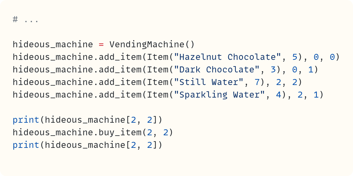 # ...  hideous_machine = VendingMachine() hideous_machine.add_item(Item("Hazelnut Chocolate", 5), 0, 0) hideous_machine.add_item(Item("Dark Chocolate", 3), 0, 1) hideous_machine.add_item(Item("Still Water", 7), 2, 2) hideous_machine.add_item(Item("Sparkling Water", 4), 2, 1)  print(hideous_machine[2, 2]) hideous_machine.buy_item(2, 2) print(hideous_machine[2, 2])