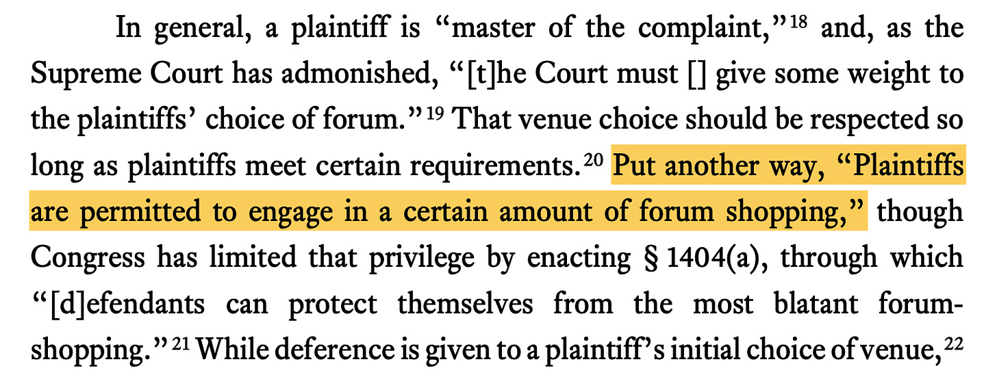 In general, a plaintiff is “master of the complaint,”18 and, as the Supreme Court has admonished, “[t]he Court must [] give some weight to the plaintiffs’ choice of forum.”19 That venue choice should be respected so long as plaintiffs meet certain requirements.20 Put another way, “Plaintiffs are permitted to engage in a certain amount of forum shopping,” though Congress has limited that privilege by enacting § 1404(a), through which “[d]efendants can protect themselves from the most blatant forum- shopping.”21 While deference is given to a plaintiff’s initial choice of venue,22