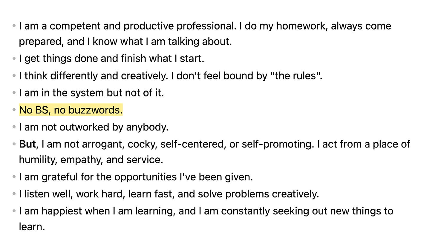 I am a competent and productive professional. I do my homework, always come prepared, and I know what I am talking about.  * I get things done and finish what I start. * I think differently and creatively. I don't feel bound by "the rules".  * I am in the system but not of it.  * ==No BS, no buzzwords.==  * I am not outworked by anybody. * **But**, I am not arrogant, cocky, self-centered, or self-promoting. I act from a place of humility, empathy, and service.  * I am grateful for the opportunities I've been given.  * I listen well, work hard, learn fast, and solve problems creatively.  * I am happiest when I am learning, and I am constantly seeking out new things to learn. 