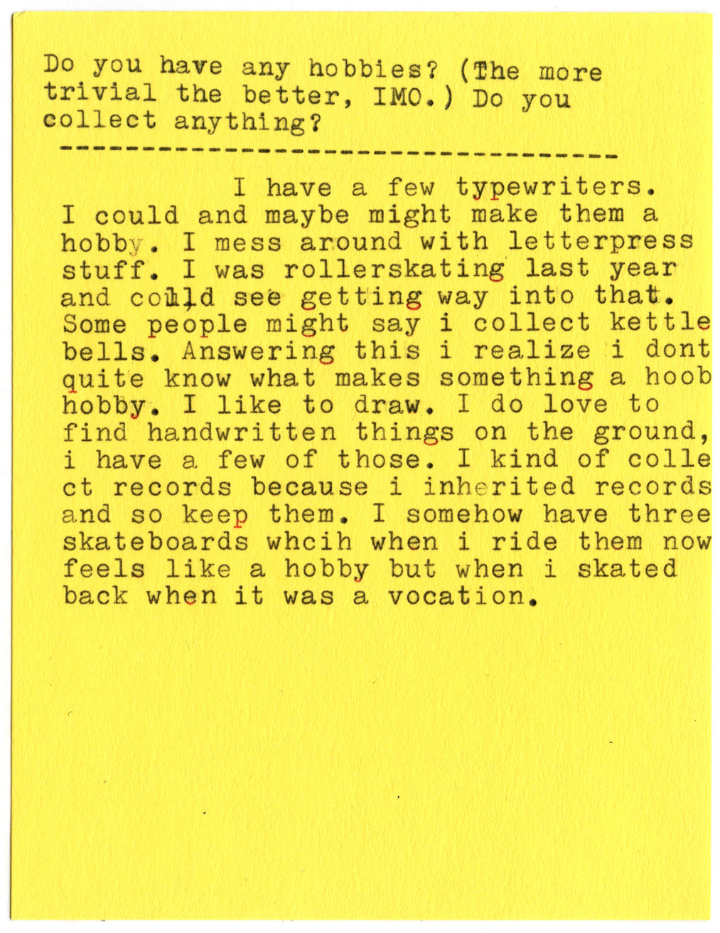 Do you have any hobbies? (The more trivial the better, IMO.) Do you collect anything?  I have a few typewriters. I could and maybe might make them a hobby. I mess around with letterpress stuff. I was rollerskating last year and could see getting way into that. Some people might say i collect kettle bells. Answering this i realize i dont quite know what makes something a hobby. I like to draw. I do love to find handwritten things on the ground, i have a few of those. I kind of collect records because i inherited records and so keep them. I somehow have three skateboards which when i ride them now feels like a hobby but when i skated back when it was a vocation.