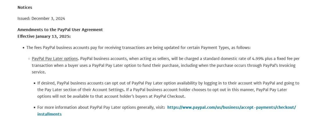 Notices 
Issued: December 3, 2024 
Amendments to the PayPal User Agreement 
Effective January 13, 2025: 
• The fees PayPal business accounts pay for receiving transactions are being updated for certain Payment Types, as follows: 
PayPal pay Later options. PayPal business accounts, when acting as sellers, will be charged a standard domestic rate Of 4.99% plus a fixed fee per 
transaction when a buyer uses a PayPal Pay Later option to fund their purchase, including when the purchase occurs through PayPal's Invoicing 
service. 
• If desired, PayPal business accounts can opt out of PayPal Pay Later option availability by logging in to their account with PayPal and going to 
the pay Later section Of their Account Settings. If a PayPal business account holder chooses to opt out in this manner, PayPal pay Later 
options will not be available to that account holder's buyers at PayPal Checkout. 
• For more information about PayPal pay Later options generally, visit: https://www.paypal.com/us/business/accept—payments/checkout/ 
installments 