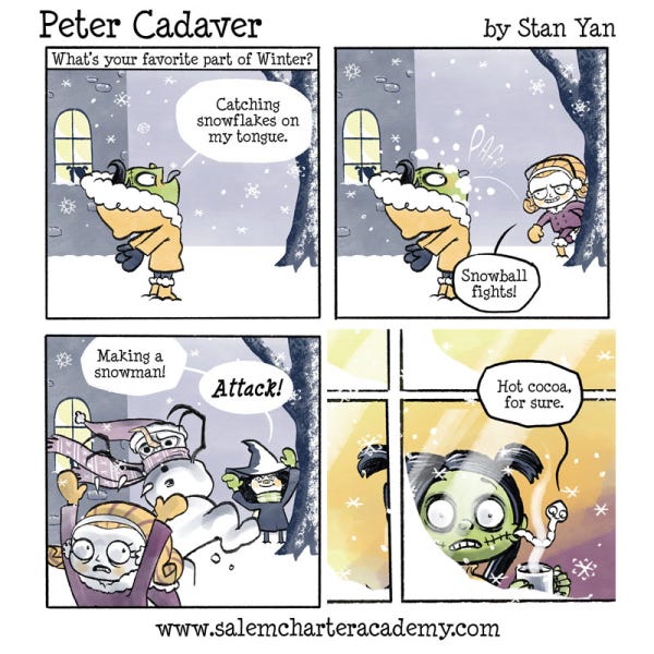 Peter Cadaver is in a yellow winter coat with his mouth open to catch a snowflake on his toungue outside the castle. A girl pops out from behind a tree and tosses a snowball into Peter's mouth. Blini the witch casts a spell to make a snowman attack the snowball kid. Patty Cadaver looks scared at the snowball fight she sees outside of the window. The tapeworm is looking at the mug of hot cocoa on the window sill and smiling.