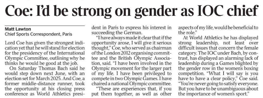 Coe: I’d be strong on gender as IOC chief Matt Lawton - Chief Sports Correspondent, Paris Lord Coe has given the strongest indication yet that he will stand for election for the presidency of the International Olympic Committee, outlining why he thinks he would be good at the job. On Saturday Thomas Bach said he would step down next June, with an election set for March 2025. And Coe, a former middle-distance runner, took the opportunity at his closing press conference as World Athletics president in Paris to express his interest in succeeding the German. “I have always made it clear that if the opportunity arose, I will give it serious thought,” Coe, who served as chairman of the London 2012 organising committee and the British Olympic Association, said. “I have been involved in the Olympic movement for the larger part of my life. I have been privileged to compete in two Olympic Games. I have chaired a national Olympic committee. “These are experiences that, if you put them together, as well as other aspects of my life, would be beneficial to the role.” At World Athletics he has displayed strong leadership, not least over difficult issues that concern the female category. The IOC under Bach, by contrast, has displayed an alarming lack of leadership during a Games blighted by the gender row in the women’s boxing competition. “What I will say is you have to have a clear policy,” Coe said. “You’re never going to satisfy everyone. But you have to be unambiguous about the importance of women’s sport.”