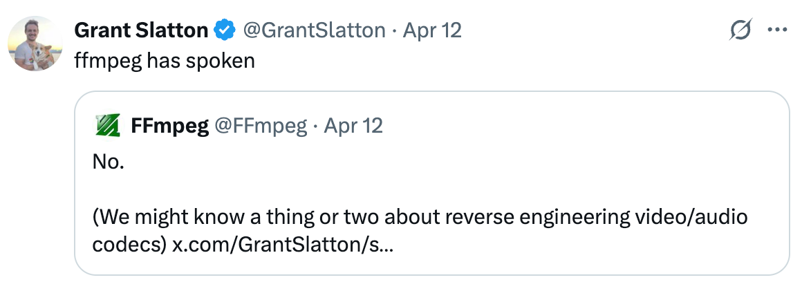  ffmpeg has spoken Quote FFmpeg @FFmpeg · Apr 12 No.  (We might know a thing or two about reverse engineering video/audio codecs) x.com/GrantSlatton/s… 8:42 PM · Apr 12, 2025 · 72.8K  Views